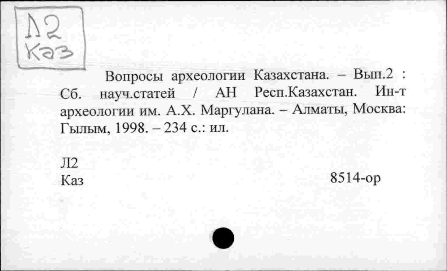 ﻿I\2
Вопросы археологии Казахстана. - Вып.2 : Сб. науч.статей / АН Респ.Казахстан. Ин-т археологии им. А.Х. Маргулана. — Алматы, Москва: Гылым, 1998. - 234 с.: ил.
Л2
Каз
8514-ор